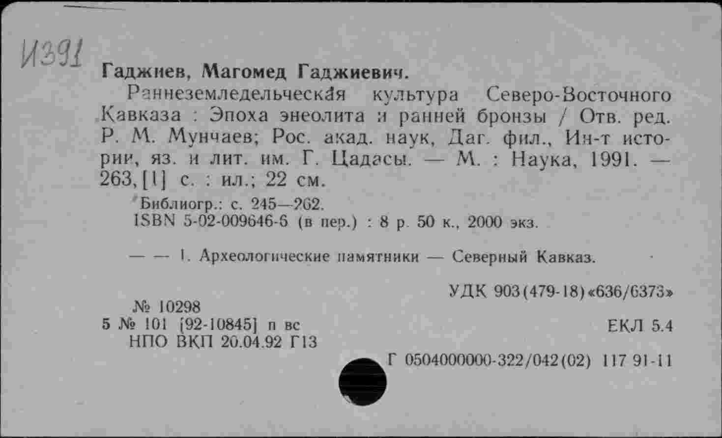 ﻿
Гаджиев, Магомед Гаджиевич.
Раннеземледельческая культура Северо-Восточного Кавказа : Эпоха энеолита и ранней бронзы / Отв. ред. P. М. Мунчаев; Рос. акад, наук, Даг. фил., Ин-т истории, яз. и лит. им. Г. Цадасы. — М. : Наука, 1991. — 263, [I] с. : ил.; 22 см.
Библиогр.: с. 245—262.
ISBN 5-02-009646-6 (в пер.) : 8 р 50 к., 2000 экз.
-----I. Археологические памятники — Северный Кавказ.
№ 10298
5 № 101 [92-10845] п вс НПО ВКП 20.04.92 Г13
УДК 903(479-18) «636/6373»
ЕКЛ 5.4
Г 0504000000-322/042(02) 117 91-11